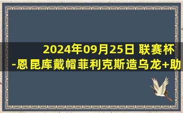 2024年09月25日 联赛杯-恩昆库戴帽菲利克斯造乌龙+助攻 切尔西5-0巴罗晋级